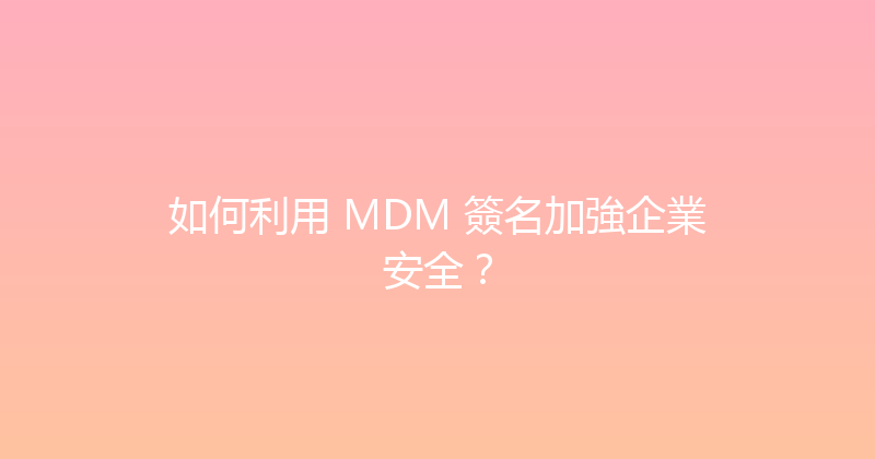 如何利用 MDM 簽名加強企業安全？ 封面图