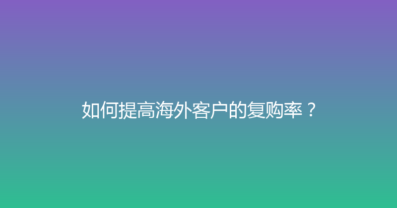 如何提高海外客户的复购率？ 封面图