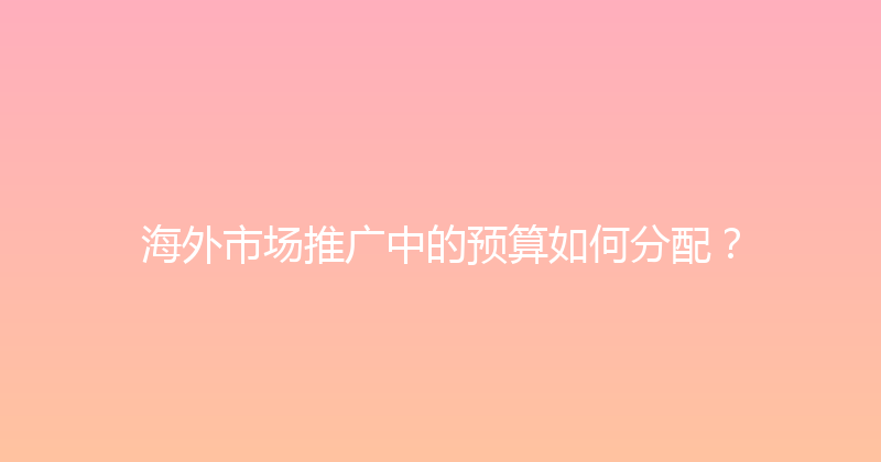 海外市场推广中的预算如何分配？ 封面图