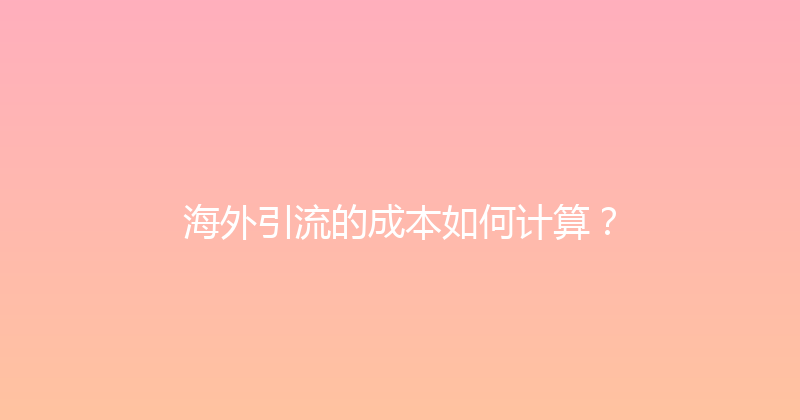 海外引流的成本如何计算？ 封面图