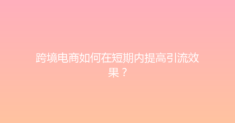 跨境电商如何在短期内提高引流效果？ 封面图